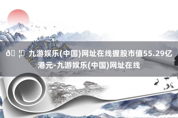 🦄九游娱乐(中国)网址在线握股市值55.29亿港元-九游娱乐(中国)网址在线