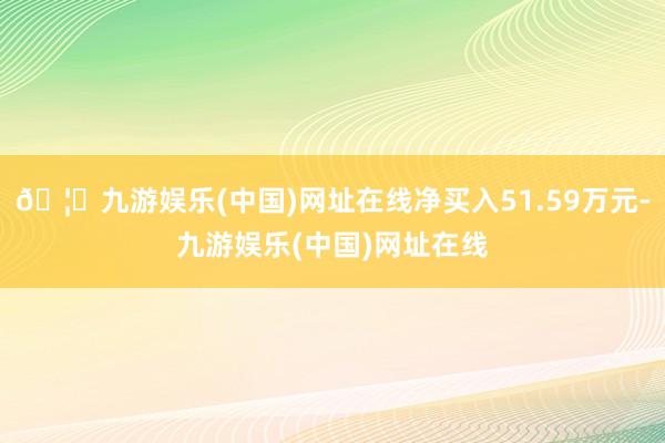 🦄九游娱乐(中国)网址在线净买入51.59万元-九游娱乐(中国)网址在线