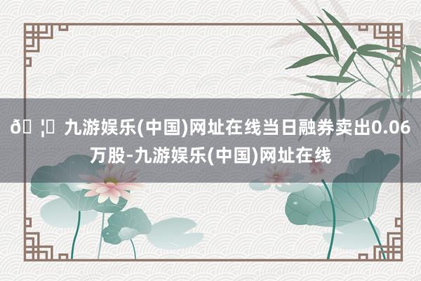 🦄九游娱乐(中国)网址在线当日融券卖出0.06万股-九游娱乐(中国)网址在线