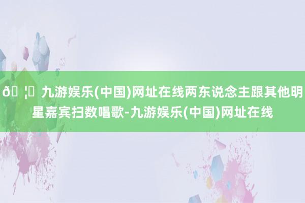 🦄九游娱乐(中国)网址在线两东说念主跟其他明星嘉宾扫数唱歌-九游娱乐(中国)网址在线