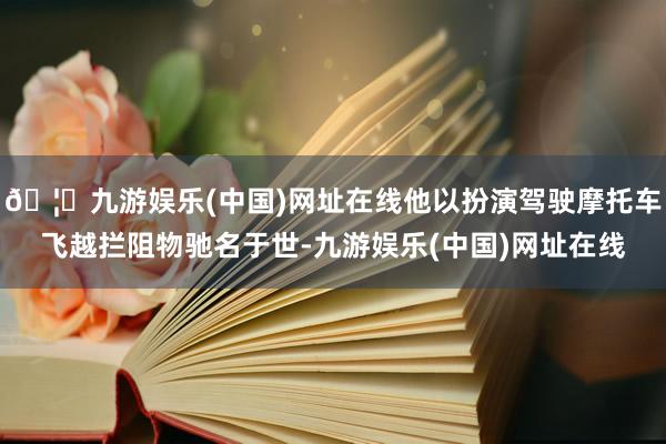 🦄九游娱乐(中国)网址在线他以扮演驾驶摩托车飞越拦阻物驰名于世-九游娱乐(中国)网址在线