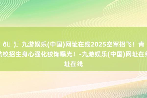 🦄九游娱乐(中国)网址在线2025空军招飞！青航校招生身心强化狡饰曝光！-九游娱乐(中国)网址在线