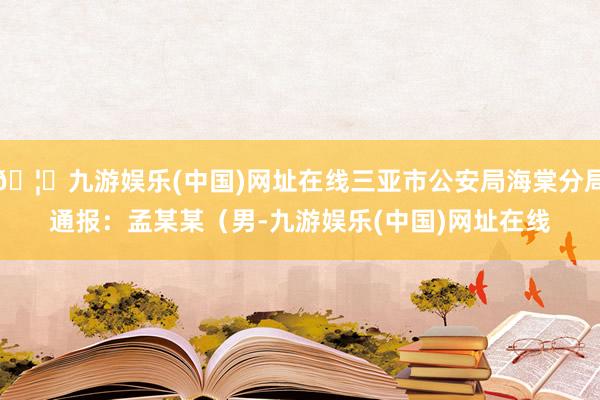 🦄九游娱乐(中国)网址在线三亚市公安局海棠分局通报：　　孟某某（男-九游娱乐(中国)网址在线