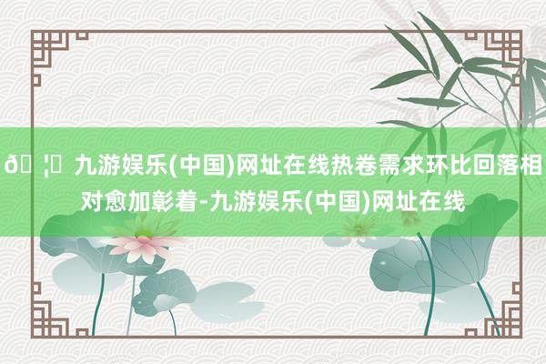 🦄九游娱乐(中国)网址在线热卷需求环比回落相对愈加彰着-九游娱乐(中国)网址在线