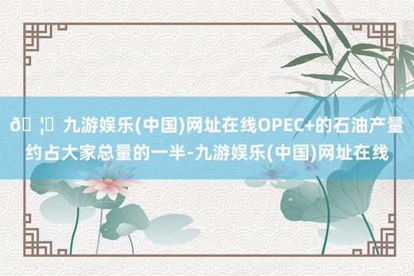 🦄九游娱乐(中国)网址在线OPEC+的石油产量约占大家总量的一半-九游娱乐(中国)网址在线