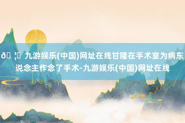 🦄九游娱乐(中国)网址在线甘隆在手术室为病东说念主作念了手术-九游娱乐(中国)网址在线