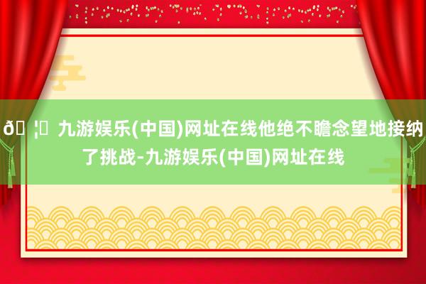 🦄九游娱乐(中国)网址在线他绝不瞻念望地接纳了挑战-九游娱乐(中国)网址在线