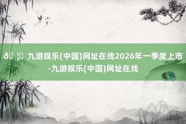 🦄九游娱乐(中国)网址在线2026年一季度上市-九游娱乐(中国)网址在线