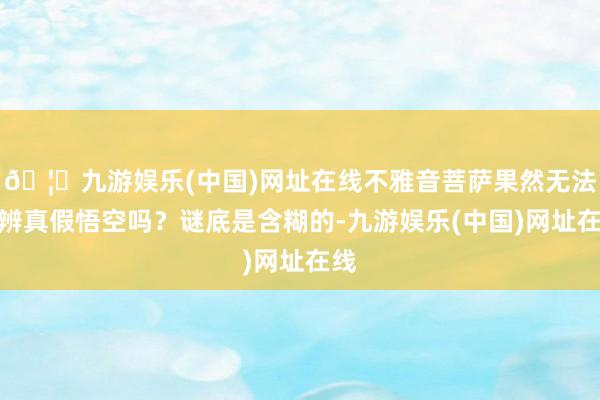 🦄九游娱乐(中国)网址在线不雅音菩萨果然无法分辨真假悟空吗？谜底是含糊的-九游娱乐(中国)网址在线