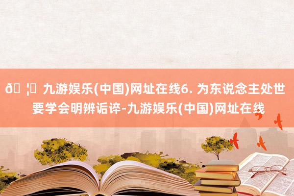 🦄九游娱乐(中国)网址在线6. 为东说念主处世  要学会明辨诟谇-九游娱乐(中国)网址在线