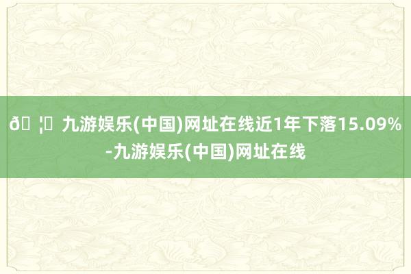 🦄九游娱乐(中国)网址在线近1年下落15.09%-九游娱乐(中国)网址在线