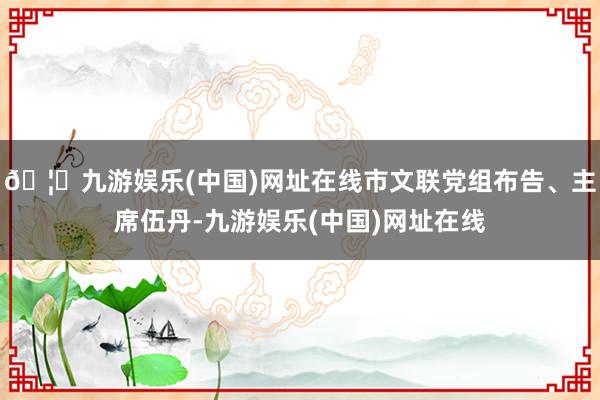 🦄九游娱乐(中国)网址在线市文联党组布告、主席伍丹-九游娱乐(中国)网址在线