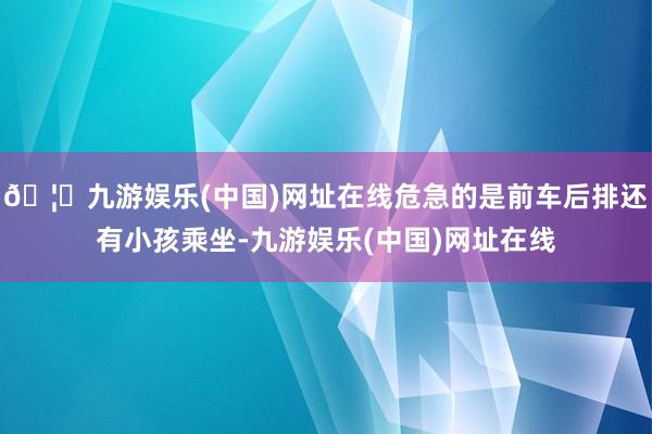 🦄九游娱乐(中国)网址在线危急的是前车后排还有小孩乘坐-九游娱乐(中国)网址在线