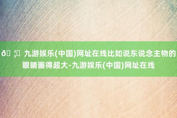 🦄九游娱乐(中国)网址在线比如说东说念主物的眼睛画得超大-九游娱乐(中国)网址在线