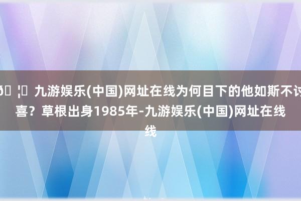 🦄九游娱乐(中国)网址在线为何目下的他如斯不讨喜？草根出身1985年-九游娱乐(中国)网址在线