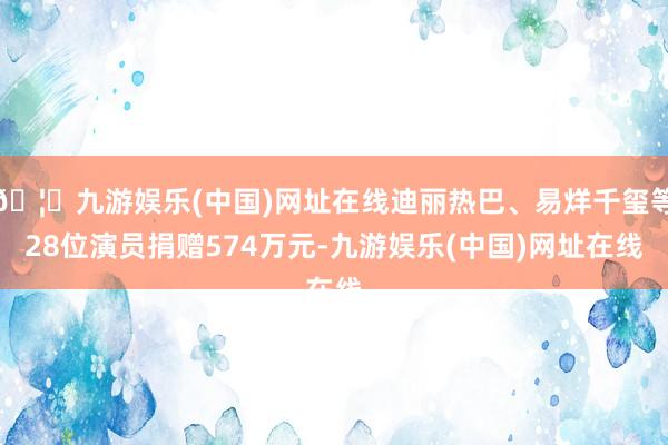 🦄九游娱乐(中国)网址在线迪丽热巴、易烊千玺等28位演员捐赠574万元-九游娱乐(中国)网址在线