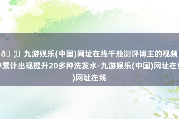 🦄九游娱乐(中国)网址在线千般测评博主的视频中累计出现提升20多种洗发水-九游娱乐(中国)网址在线