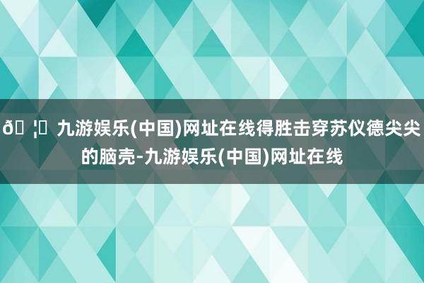 🦄九游娱乐(中国)网址在线得胜击穿苏仪德尖尖的脑壳-九游娱乐(中国)网址在线