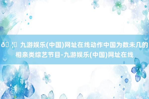 🦄九游娱乐(中国)网址在线动作中国为数未几的相亲类综艺节目-九游娱乐(中国)网址在线