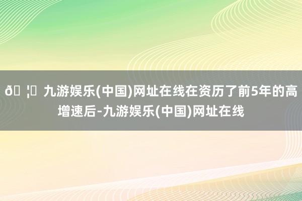 🦄九游娱乐(中国)网址在线在资历了前5年的高增速后-九游娱乐(中国)网址在线