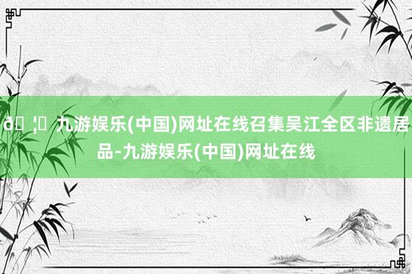 🦄九游娱乐(中国)网址在线召集吴江全区非遗居品-九游娱乐(中国)网址在线