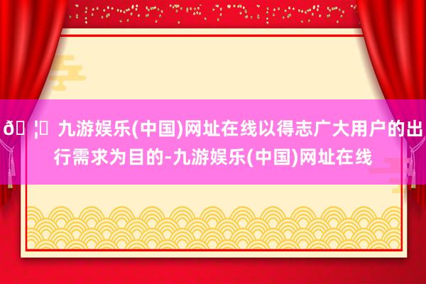 🦄九游娱乐(中国)网址在线以得志广大用户的出行需求为目的-九游娱乐(中国)网址在线