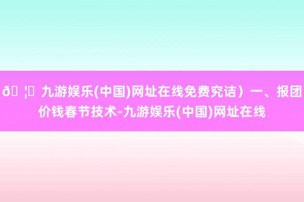 🦄九游娱乐(中国)网址在线免费究诘）一、报团价钱春节技术-九游娱乐(中国)网址在线