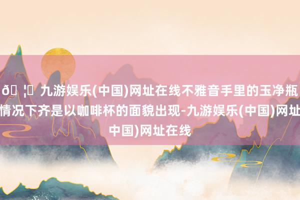 🦄九游娱乐(中国)网址在线不雅音手里的玉净瓶一般情况下齐是以咖啡杯的面貌出现-九游娱乐(中国)网址在线