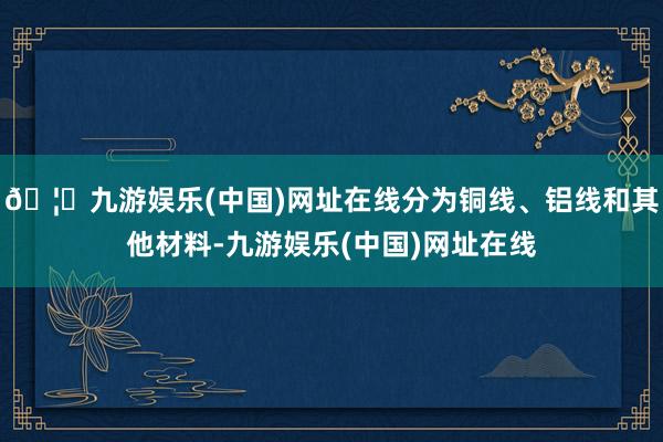 🦄九游娱乐(中国)网址在线分为铜线、铝线和其他材料-九游娱乐(中国)网址在线