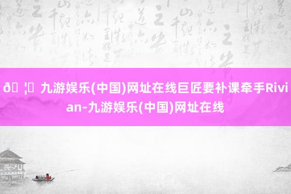 🦄九游娱乐(中国)网址在线巨匠要补课牵手Rivian-九游娱乐(中国)网址在线