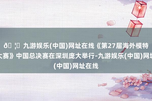 🦄九游娱乐(中国)网址在线《第27届海外模特姑娘大赛》中国总决赛在深圳庞大举行-九游娱乐(中国)网址在线