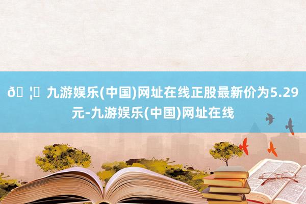 🦄九游娱乐(中国)网址在线正股最新价为5.29元-九游娱乐(中国)网址在线