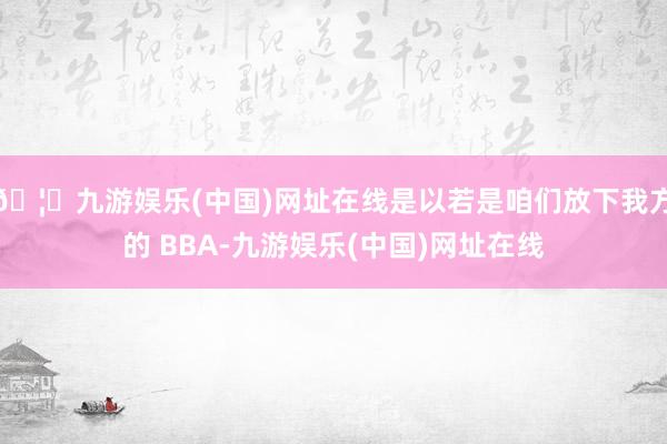 🦄九游娱乐(中国)网址在线是以若是咱们放下我方的 BBA-九游娱乐(中国)网址在线