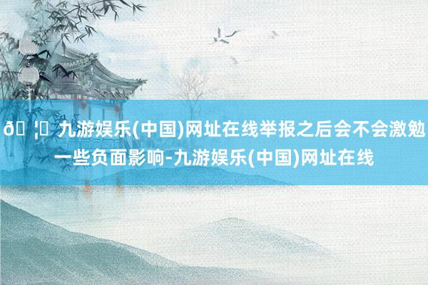 🦄九游娱乐(中国)网址在线举报之后会不会激勉一些负面影响-九游娱乐(中国)网址在线