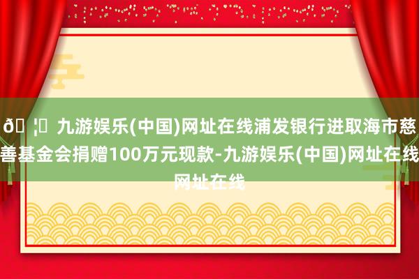 🦄九游娱乐(中国)网址在线浦发银行进取海市慈善基金会捐赠100万元现款-九游娱乐(中国)网址在线