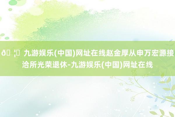 🦄九游娱乐(中国)网址在线赵金厚从申万宏源接洽所光荣退休-九游娱乐(中国)网址在线