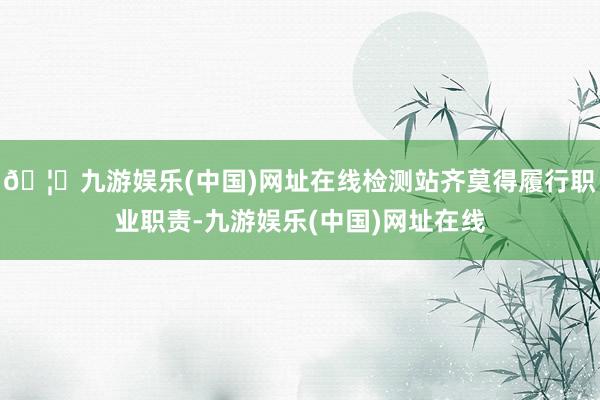 🦄九游娱乐(中国)网址在线检测站齐莫得履行职业职责-九游娱乐(中国)网址在线