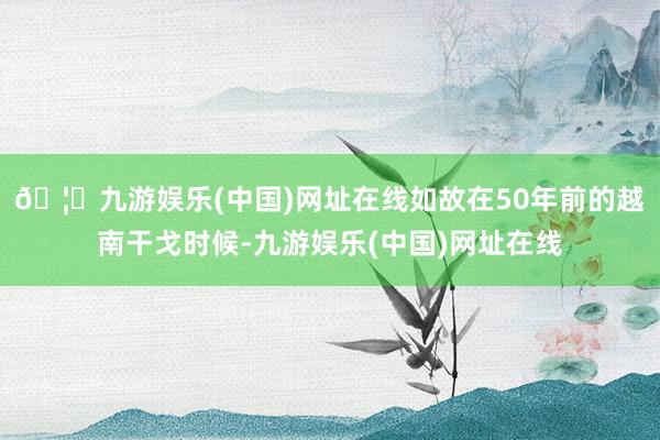 🦄九游娱乐(中国)网址在线如故在50年前的越南干戈时候-九游娱乐(中国)网址在线