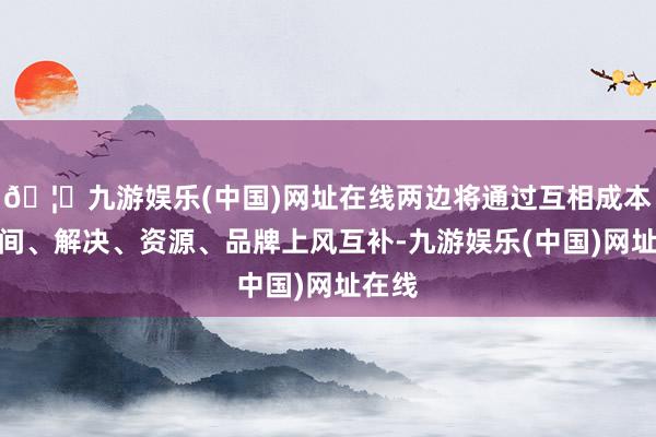 🦄九游娱乐(中国)网址在线两边将通过互相成本、期间、解决、资源、品牌上风互补-九游娱乐(中国)网址在线