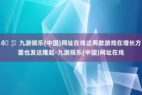 🦄九游娱乐(中国)网址在线这两款游戏在增长方面也发达隆起-九游娱乐(中国)网址在线