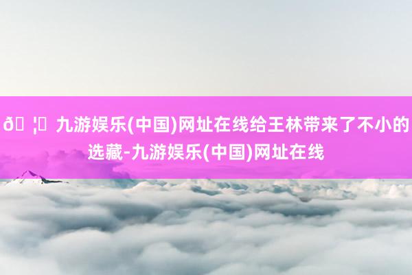 🦄九游娱乐(中国)网址在线给王林带来了不小的选藏-九游娱乐(中国)网址在线