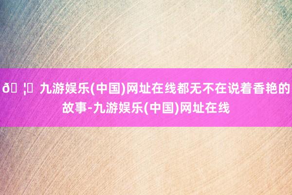 🦄九游娱乐(中国)网址在线都无不在说着香艳的故事-九游娱乐(中国)网址在线