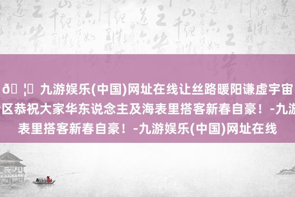 🦄九游娱乐(中国)网址在线让丝路暖阳谦虚宇宙——中国西北旅游配合区恭祝大家华东说念主及海表里搭客新春自豪！-九游娱乐(中国)网址在线