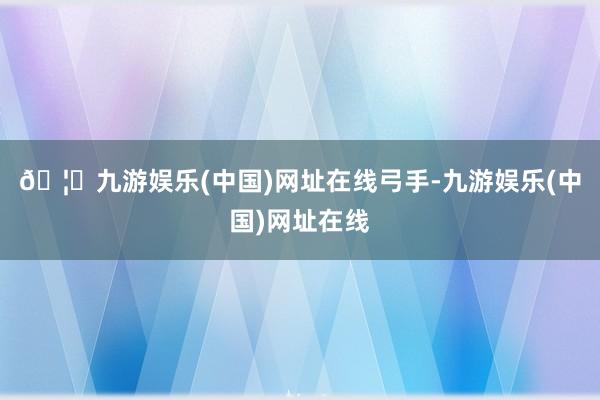 🦄九游娱乐(中国)网址在线弓手-九游娱乐(中国)网址在线