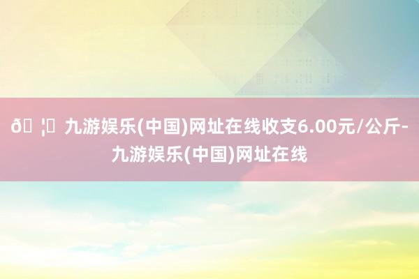 🦄九游娱乐(中国)网址在线收支6.00元/公斤-九游娱乐(中国)网址在线