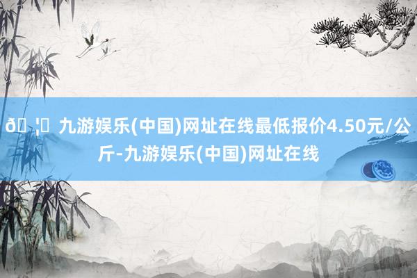 🦄九游娱乐(中国)网址在线最低报价4.50元/公斤-九游娱乐(中国)网址在线