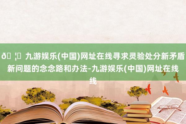 🦄九游娱乐(中国)网址在线寻求灵验处分新矛盾新问题的念念路和办法-九游娱乐(中国)网址在线