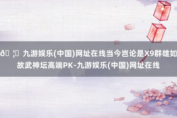 🦄九游娱乐(中国)网址在线当今岂论是X9群雄如故武神坛高端PK-九游娱乐(中国)网址在线