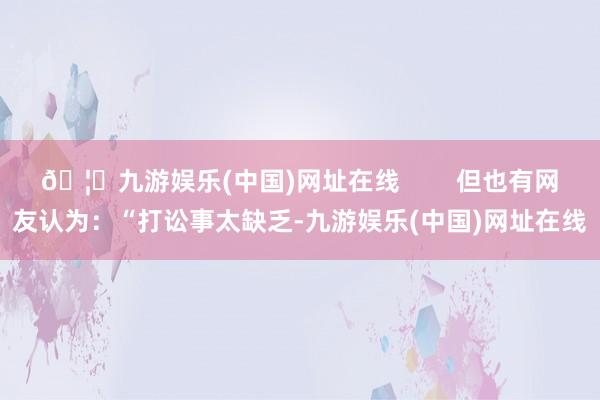 🦄九游娱乐(中国)网址在线        但也有网友认为：“打讼事太缺乏-九游娱乐(中国)网址在线