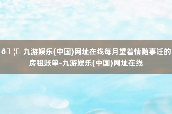 🦄九游娱乐(中国)网址在线每月望着情随事迁的房租账单-九游娱乐(中国)网址在线